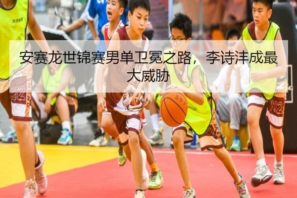 安赛龙世锦赛男单卫冕之路，李诗沣成最大威胁