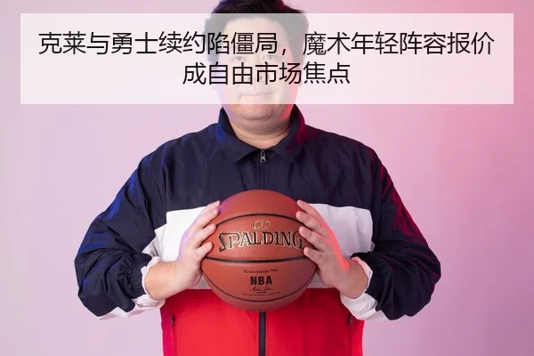 克莱与勇士续约陷僵局，魔术年轻阵容报价成自由市场焦点