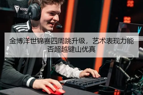 金博洋世锦赛四周跳升级，艺术表现力能否超越键山优真