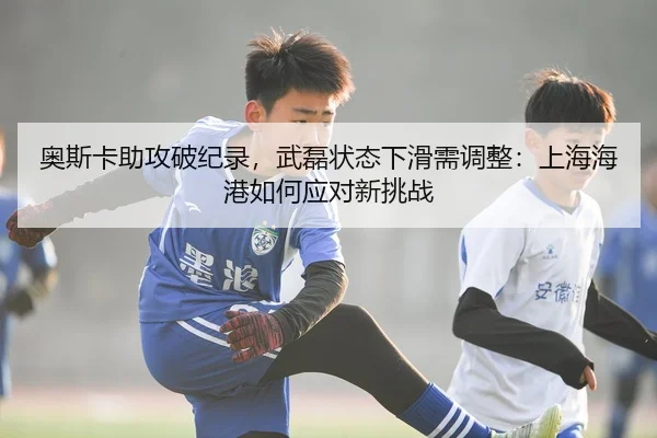 奥斯卡助攻破纪录，武磊状态下滑需调整：上海海港如何应对新挑战