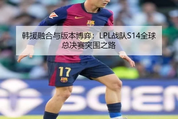 韩援融合与版本博弈：LPL战队S14全球总决赛突围之路