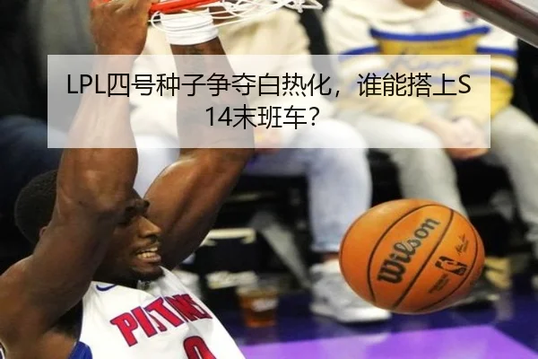 LPL四号种子争夺白热化，谁能搭上S14末班车？