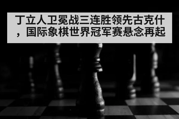 丁立人卫冕战三连胜领先古克什,国际象棋世界冠军赛悬念再起